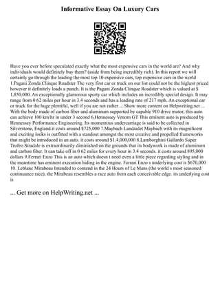 Informative Essay On Luxury Cars
Have you ever before speculated exactly what the most expensive cars in the world are? And why
individuals would definitely buy them? (aside from being incredibly rich). In this report we will
certainly go through the leading the most top 10 expensive cars, top expensive cars in the world
1.Pagani Zonda Clinque Roadster The very first car or truck on our list could not be the highest priced
however it definitely loads a punch. It is the Pagani Zonda Clinque Roadster which is valued at $
1,850,000. An exceptionally glamorous sporty car which includes an incredibly special design. It may
range from 0 62 miles per hour in 3.4 seconds and has a leading rate of 217 mph. An exceptional car
or truck for the huge plentiful, well if you are not rather ... Show more content on Helpwriting.net ...
With the body made of carbon fiber and aluminum supported by capable 910 drive motor, this auto
can achieve 100 km/hr in under 3 second 6,Hennessey Venom GT This eminent auto is produced by
Hennessey Performance Engineering. Its momentous undercarriage is said to be collected in
Silverstone, England.it costs around $725,000 7.Maybach Landaulet Maybach with its magnificent
and exciting looks is outfitted with a standout amongst the most creative and propelled frameworks
that might be introduced in an auto. it costs around $1.4,000,000 8.Lamborghini Gallardo Super
Trofeo Stradale is extraordinarily diminished on the grounds that its bodywork is made of aluminum
and carbon fiber. It can take off in 0 62 miles for every hour in 3.4 seconds. it costs around 895,000
dollars 9.Ferrari Enzo This is an auto which doesn t need even a little piece regarding styling and in
the meantime has eminent execution hiding in the engine. Ferrari Enzo s underlying cost is $670,000
10. Leblanc Mirabeau Intended to contend in the 24 Hours of Le Mans (the world s most seasoned
continuance race), the Mirabeau resembles a race auto from each conceivable edge. its underlying cost
is
... Get more on HelpWriting.net ...
 