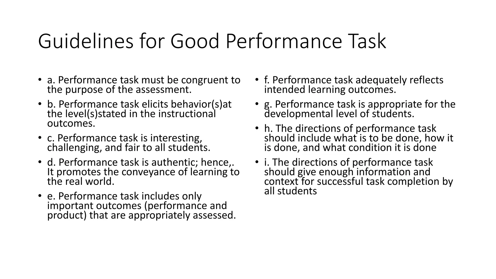 Guidelines for Good Performance Task
• a. Performance task must be congruent to
the purpose of the assessment.
• b. Performance task elicits behavior(s)at
the level(s)stated in the instructional
outcomes.
• c. Performance task is interesting,
challenging, and fair to all students.
• d. Performance task is authentic; hence,.
It promotes the conveyance of learning to
the real world.
• e. Performance task includes only
important outcomes (performance and
product) that are appropriately assessed.
• f. Performance task adequately reflects
intended learning outcomes.
• g. Performance task is appropriate for the
developmental level of students.
• h. The directions of performance task
should include what is to be done, how it
is done, and what condition it is done
• i. The directions of performance task
should give enough information and
context for successful task completion by
all students
 