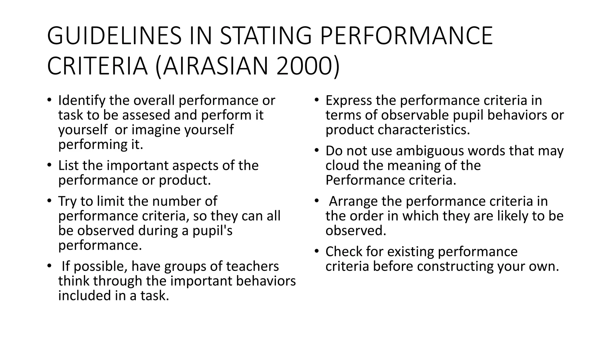GUIDELINES IN STATING PERFORMANCE
CRITERIA (AIRASIAN 2000)
• Identify the overall performance or
task to be assesed and perform it
yourself or imagine yourself
performing it.
• List the important aspects of the
performance or product.
• Try to limit the number of
performance criteria, so they can all
be observed during a pupil's
performance.
• If possible, have groups of teachers
think through the important behaviors
included in a task.
• Express the performance criteria in
terms of observable pupil behaviors or
product characteristics.
• Do not use ambiguous words that may
cloud the meaning of the
Performance criteria.
• Arrange the performance criteria in
the order in which they are likely to be
observed.
• Check for existing performance
criteria before constructing your own.
 