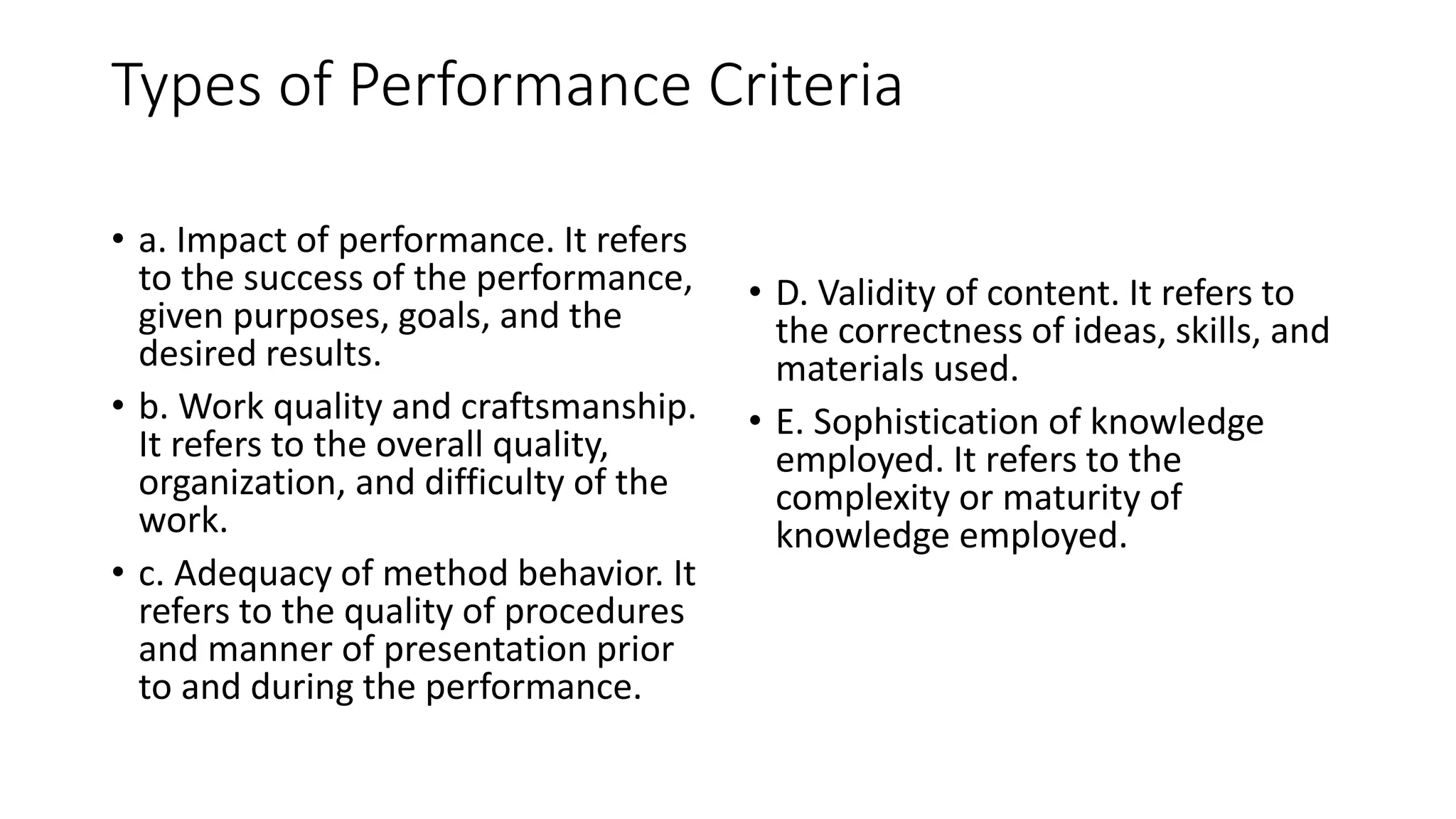 Types of Performance Criteria
• a. Impact of performance. It refers
to the success of the performance,
given purposes, goals, and the
desired results.
• b. Work quality and craftsmanship.
It refers to the overall quality,
organization, and difficulty of the
work.
• c. Adequacy of method behavior. It
refers to the quality of procedures
and manner of presentation prior
to and during the performance.
• D. Validity of content. It refers to
the correctness of ideas, skills, and
materials used.
• E. Sophistication of knowledge
employed. It refers to the
complexity or maturity of
knowledge employed.
 