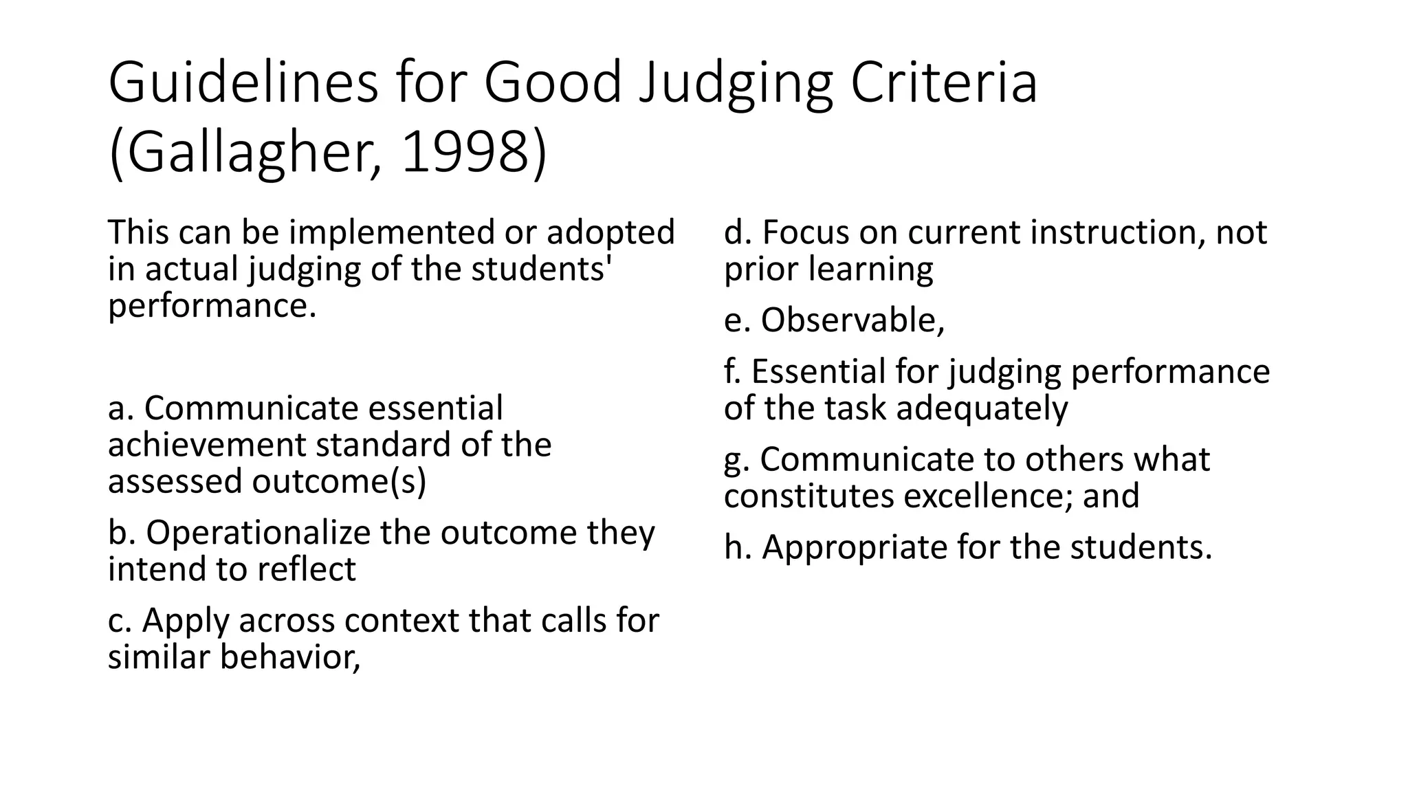 Guidelines for Good Judging Criteria
(Gallagher, 1998)
This can be implemented or adopted
in actual judging of the students'
performance.
a. Communicate essential
achievement standard of the
assessed outcome(s)
b. Operationalize the outcome they
intend to reflect
c. Apply across context that calls for
similar behavior,
d. Focus on current instruction, not
prior learning
e. Observable,
f. Essential for judging performance
of the task adequately
g. Communicate to others what
constitutes excellence; and
h. Appropriate for the students.
 
