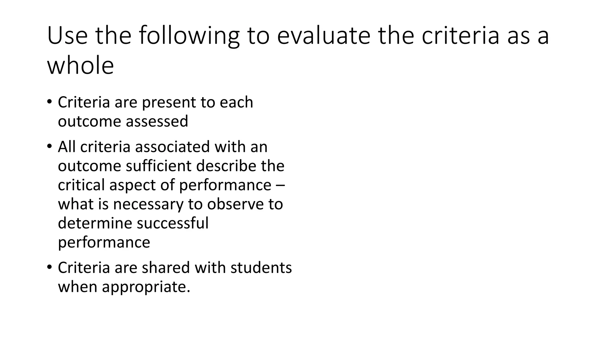Use the following to evaluate the criteria as a
whole
• Criteria are present to each
outcome assessed
• All criteria associated with an
outcome sufficient describe the
critical aspect of performance –
what is necessary to observe to
determine successful
performance
• Criteria are shared with students
when appropriate.
 