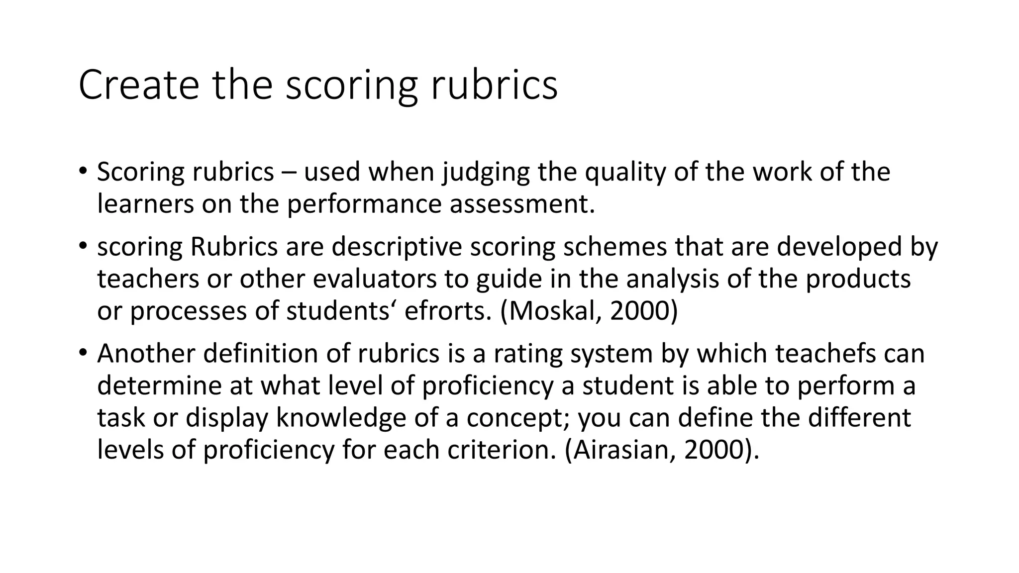 Create the scoring rubrics
• Scoring rubrics – used when judging the quality of the work of the
learners on the performance assessment.
• scoring Rubrics are descriptive scoring schemes that are developed by
teachers or other evaluators to guide in the analysis of the products
or processes of students‘ efrorts. (Moskal, 2000)
• Another definition of rubrics is a rating system by which teachefs can
determine at what level of proficiency a student is able to perform a
task or display knowledge of a concept; you can define the different
levels of proficiency for each criterion. (Airasian, 2000).
 