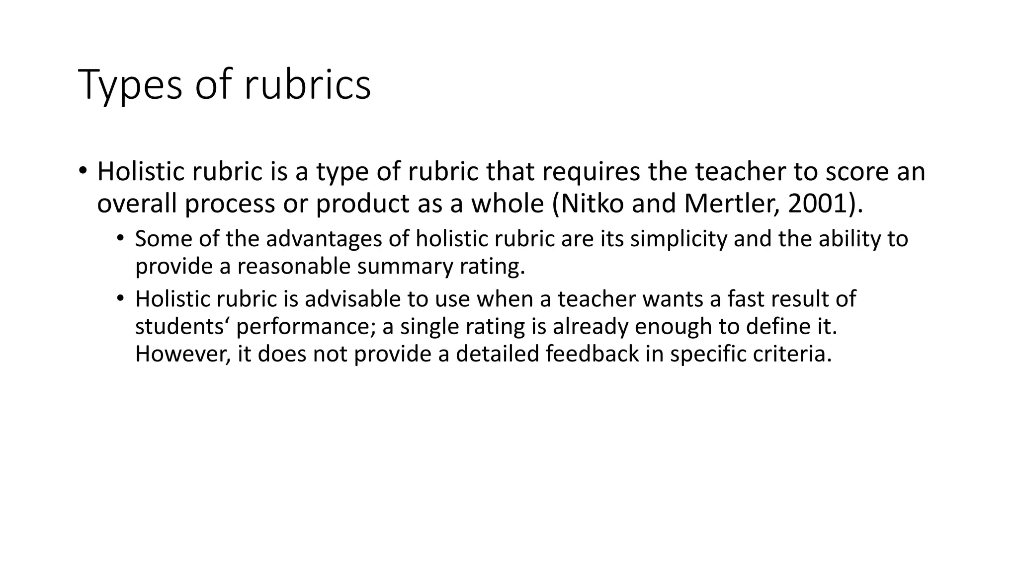 Types of rubrics
• Holistic rubric is a type of rubric that requires the teacher to score an
overall process or product as a whole (Nitko and Mertler, 2001).
• Some of the advantages of holistic rubric are its simplicity and the ability to
provide a reasonable summary rating.
• Holistic rubric is advisable to use when a teacher wants a fast result of
students‘ performance; a single rating is already enough to define it.
However, it does not provide a detailed feedback in specific criteria.
 