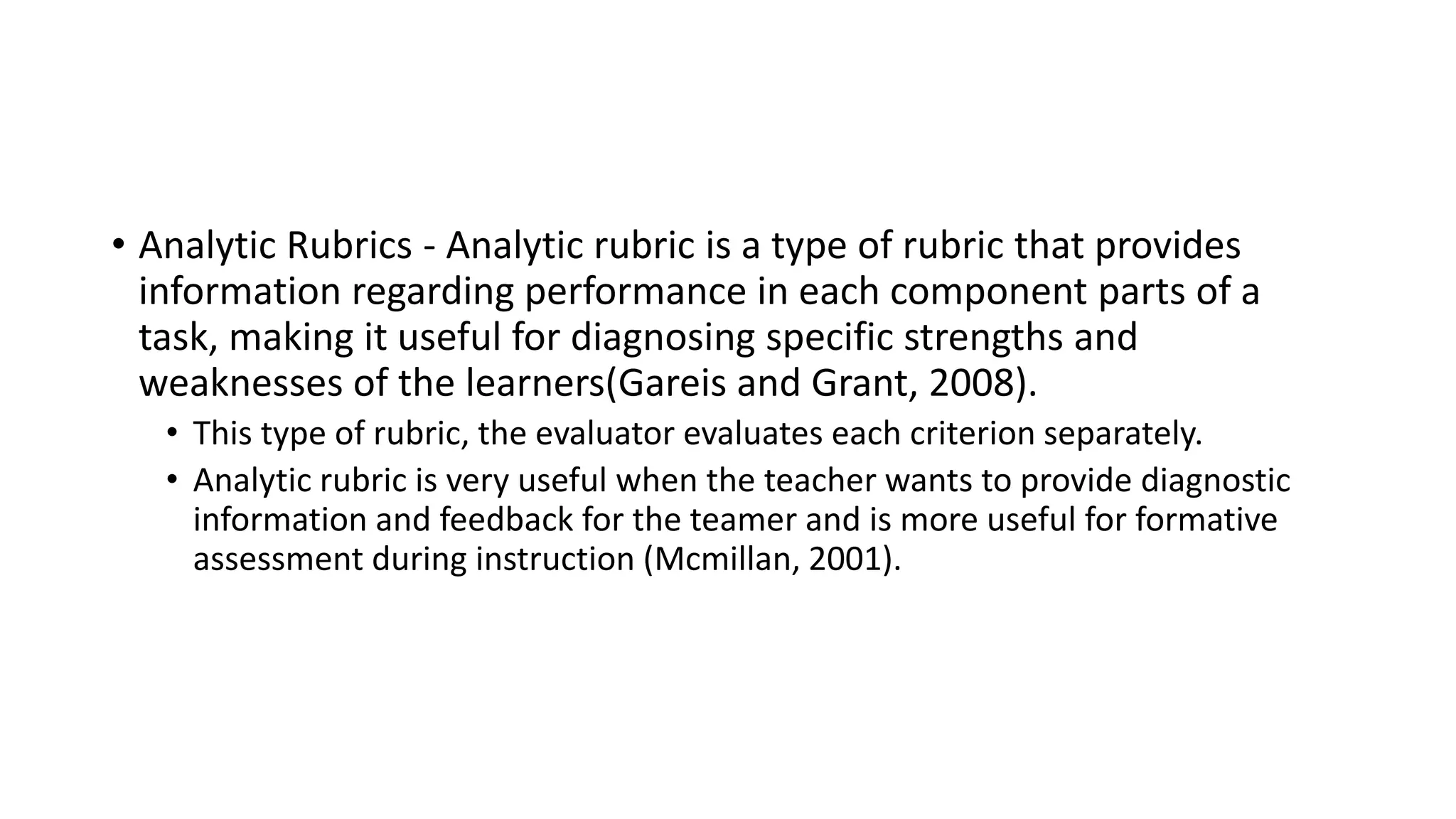 • Analytic Rubrics - Analytic rubric is a type of rubric that provides
information regarding performance in each component parts of a
task, making it useful for diagnosing specific strengths and
weaknesses of the learners(Gareis and Grant, 2008).
• This type of rubric, the evaluator evaluates each criterion separately.
• Analytic rubric is very useful when the teacher wants to provide diagnostic
information and feedback for the teamer and is more useful for formative
assessment during instruction (Mcmillan, 2001).
 