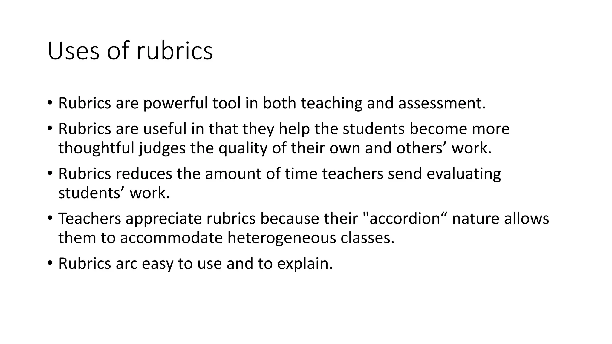 Uses of rubrics
• Rubrics are powerful tool in both teaching and assessment.
• Rubrics are useful in that they help the students become more
thoughtful judges the quality of their own and others’ work.
• Rubrics reduces the amount of time teachers send evaluating
students’ work.
• Teachers appreciate rubrics because their "accordion“ nature allows
them to accommodate heterogeneous classes.
• Rubrics arc easy to use and to explain.
 
