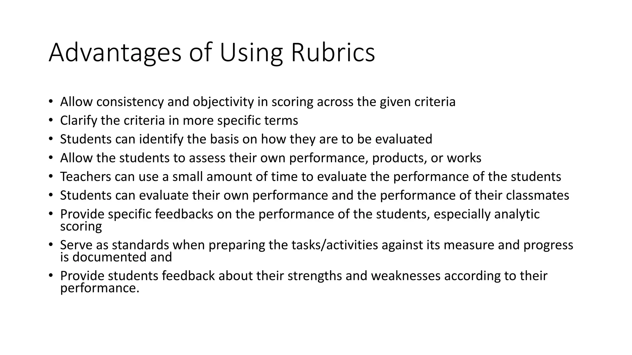 Advantages of Using Rubrics
• Allow consistency and objectivity in scoring across the given criteria
• Clarify the criteria in more specific terms
• Students can identify the basis on how they are to be evaluated
• Allow the students to assess their own performance, products, or works
• Teachers can use a small amount of time to evaluate the performance of the students
• Students can evaluate their own performance and the performance of their classmates
• Provide specific feedbacks on the performance of the students, especially analytic
scoring
• Serve as standards when preparing the tasks/activities against its measure and progress
is documented and
• Provide students feedback about their strengths and weaknesses according to their
performance.
 