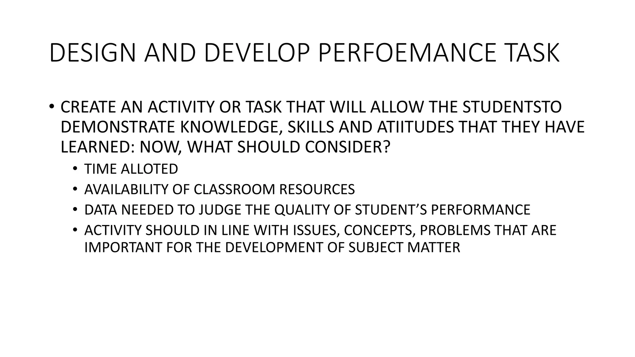 DESIGN AND DEVELOP PERFOEMANCE TASK
• CREATE AN ACTIVITY OR TASK THAT WILL ALLOW THE STUDENTSTO
DEMONSTRATE KNOWLEDGE, SKILLS AND ATIITUDES THAT THEY HAVE
LEARNED: NOW, WHAT SHOULD CONSIDER?
• TIME ALLOTED
• AVAILABILITY OF CLASSROOM RESOURCES
• DATA NEEDED TO JUDGE THE QUALITY OF STUDENT’S PERFORMANCE
• ACTIVITY SHOULD IN LINE WITH ISSUES, CONCEPTS, PROBLEMS THAT ARE
IMPORTANT FOR THE DEVELOPMENT OF SUBJECT MATTER
 