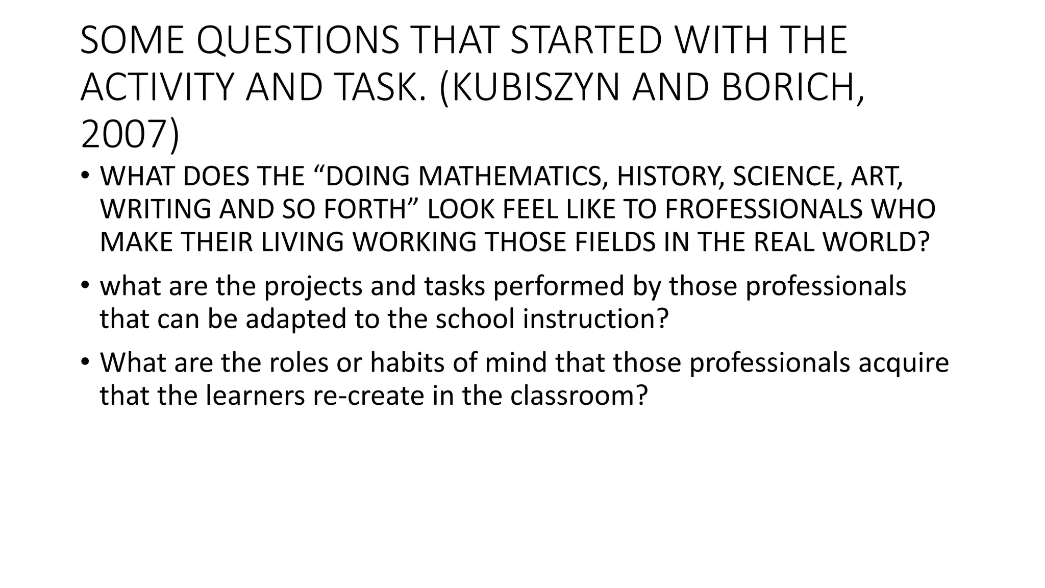 SOME QUESTIONS THAT STARTED WITH THE
ACTIVITY AND TASK. (KUBISZYN AND BORICH,
2007)
• WHAT DOES THE “DOING MATHEMATICS, HISTORY, SCIENCE, ART,
WRITING AND SO FORTH” LOOK FEEL LIKE TO FROFESSIONALS WHO
MAKE THEIR LIVING WORKING THOSE FIELDS IN THE REAL WORLD?
• what are the projects and tasks performed by those professionals
that can be adapted to the school instruction?
• What are the roles or habits of mind that those professionals acquire
that the learners re-create in the classroom?
 