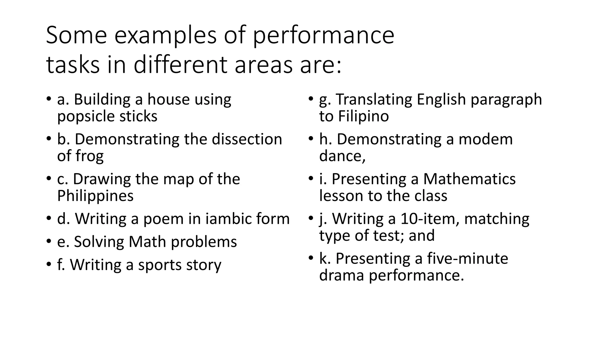 Some examples of performance
tasks in different areas are:
• a. Building a house using
popsicle sticks
• b. Demonstrating the dissection
of frog
• c. Drawing the map of the
Philippines
• d. Writing a poem in iambic form
• e. Solving Math problems
• f. Writing a sports story
• g. Translating English paragraph
to Filipino
• h. Demonstrating a modem
dance,
• i. Presenting a Mathematics
lesson to the class
• j. Writing a 10-item, matching
type of test; and
• k. Presenting a five-minute
drama performance.
 
