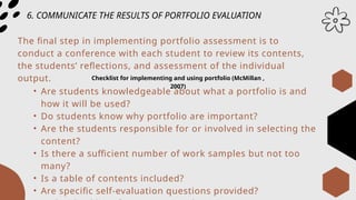 6. COMMUNICATE THE RESULTS OF PORTFOLIO EVALUATION
The final step in implementing portfolio assessment is to
conduct a conference with each student to review its contents,
the students’ reflections, and assessment of the individual
output. Checklist for implementing and using portfolio (McMillan ,
2007)
• Are students knowledgeable about what a portfolio is and
how it will be used?
• Do students know why portfolio are important?
• Are the students responsible for or involved in selecting the
content?
• Is there a sufficient number of work samples but not too
many?
• Is a table of contents included?
• Are specific self-evaluation questions provided?
 