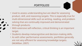 PORTFOLIOS
• Used to assess understanding but are ideal for assessing
product, skill, and reasoning targets. This is especially true for
multi-dimensional skills such as writing, reading, and problem
solving that are continually improved and demonstrated
through products.
• With extensive self-reflection, critical thinking is an important
target.
• Students develop metacognitive and decision-making skills.
• As with other performance assessments, portfolios generally
are not very efficient for assessing knowledge targets.
(McMillan, 2007)
 