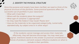 2. IDENTIFY THE PHYSICAL STRUCTURE
Once the purpose and targets have been clarified, we need to think of the
physical structure of the portfolio. Some practical questions affect the
successful use of portfolio in your classroom:
• What will it look like?
• Where will the students place the outputs?
• What type of container is appropriate?
• Do they need file folders? Clear book? Plastic bin?
• How are the materials to be organized-categorically, numerically,
alphabetically, by subject area or in other ways?
If the students cannot manage and access their materials
affectively, they will become discourage. You may need your
original, intentions based on the answer to practical considerations.
Choices of products and work outputs influence students on what to
include in their portfolio.
 