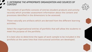 3. DETERMINE THE APPROPRIATE ORGANIZATION AND SOURCES OF
CONTENT
The content of portfolio consists of entries (student products and activity
records) which provides assessment information about the content and
processes identified in the dimensions to be assessed.
These naturally are artifacts which are derived from the different learning
activities.
Select the organizational entries of portfolio that will allow the students to
meet the purpose of the portfolio.
It is best also to determine the types of work sample to be included in the
portfolio at the same time that instructional activities are developed.
 