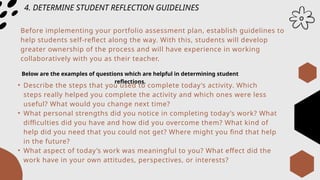 4. DETERMINE STUDENT REFLECTION GUIDELINES
Before implementing your portfolio assessment plan, establish guidelines to
help students self-reflect along the way. With this, students will develop
greater ownership of the process and will have experience in working
collaboratively with you as their teacher.
Below are the examples of questions which are helpful in determining student
reflections.
• Describe the steps that you used to complete today’s activity. Which
steps really helped you complete the activity and which ones were less
useful? What would you change next time?
• What personal strengths did you notice in completing today’s work? What
difficulties did you have and how did you overcome them? What kind of
help did you need that you could not get? Where might you find that help
in the future?
• What aspect of today’s work was meaningful to you? What effect did the
work have in your own attitudes, perspectives, or interests?
 