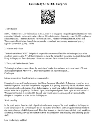 Case Study Of NTUC Fairprice
1. Introduction
NTUC FairPrice Co. Ltd. was founded in 1973. Now it is Singapore s largest supermarket retailer with
more than 240 sales outlets and a share of over 50% of the market. It employs over 10,000 employees
across the island. The main business functions of NTUC FairPrice are Procurement, Retail and
Warehousing/Distribution through the means of a centralized warehousing system and grocery
logistics companies. (Corp., 2015)
2. Mission and values
The basic mission of NTUC Fairprice is to provide customers affordable and value products with
excellent services. Also NTUC Fairprice aims to raise the standard of living and moderate the cost of
living in Singapore. Two of the core values are customer focus oriented and teamwork.
3. Theory of Production and Costs
Technological advancement allows the methods of production and sales to become more efficient,
enabling more profit. Moreover ... Show more content on Helpwriting.net ...
Challenges
Intense competition from local and overseas retailers
Emerging foreign and local companies like Diaso Japan and Mustafa 24 7 shopping centre has seen
impressive growth since their inception in Singapore. It is gaining popularity for its affordable and its
wide selection of goods ranging from daily groceries to electronic gadgets. Furthermore each has a
unique traits for its popularity. For Diaso Japan, most imported goods from Japan are sold under $5.
Whereas for Mustafa it operates 365 days all year round services. Also, goods are considerably
cheaper as compared to other outlets in Singapore.
Service quality
In the retail sector, there is a lack of professionalism and image of the retail workforce in Singapore.
Many companies in the service sector do not have clear procedures and work performance standards
due to the shortage of skilled personnel. Therefore it needs to raise the image of their retail workforce
constantly promoting service differentiation from its competitors and attracting and retaining quality
staff.
Low productivity and high
 