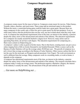 Composer Requirements
A composer creates music for the mass to listen to. Composers create music for movies, Video Games,
Youtube videos, churches, and much more. These songs add an emotional aspect to the product.
Without the music, a somewhat boring game could be made into a great game. Because there are
many composers in the world, only a select few get to create music for the best products. Even so,
while many believe that the profession does not pay well, one has to think about what they truly want
to do. A composer has educational requirements most of the time, an interest in the industry, a passion
despite the salary, know of the advancement and outlook of the industry. The education requirements
for a composer are usually around the bachelor s degree level. However, many artists such as
upcoming Pop artists, do not have such degree. The education requirements for composing are ...
Show more content on Helpwriting.net ...
A composer s salary is only as good as his/her music. Due to that factor, creating music can give you a
salary ranging from a little as twenty thousand to one hundred thousand. While a source such as the
Bureau of Labor Statistics will say the average salary 49,820 per year . The growth of composer as a
job is lower than average according to the Bureau of Labor Statistics. Other sources outline that this is
not the case for the most part, as Prospects and advancement: Fair (Yager). The work environment as
well is different from the average. Many composers work in a recording studio, or work at home, it
depends on the composer.
A composer has educational requirements most of the time, an interest in the industry, a passion
despite the salary, know of the advancement and outlook of the industry. The research concludes that a
composer today is really an average career. The profession requires a Bachelor s Degree, the interest
in the industry is usually the same. The advancement of the job and outlook are fair in
... Get more on HelpWriting.net ...
 