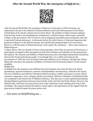 After the Second World War, the emergence of high-level...
After the Second World War, the emergence of high level warm peace in West Germany was
understood to be due to the induction of democratisation and social reform process by the liberal
United States (US) and the common Soviet Union threat. The problem of ethnic German expellees
from the East result to the destabilisation of democracy in West Germany which nearly caused the
collapse of the government. The US came to aid in mitigating the problem and assisting the state into
a successful German democracy. As discussed earlier, the realist factors of American hegemony had
produced cold peace in the Western Europe, but insufficiently produced high level warm peace.
However, with the nature of liberal democracy in the region, the cold peace ... Show more content on
Helpwriting.net ...
A report shown, after two decade of France democratisation, about fifty two percent of French gave a
good opinion in regard to their perception towards West Germany and reduction of nine percent gave
bad opinion. The structure and stability of liberal democracy have developed transnational interactions
between the French and German people. Even though there was conflict arise between the
governments in 1960s the level of mutual trade and confidence never decreases. Besides that, liberal
democratic structures also generate confidence of German and French policymakers of their mutual
reliability.
Middle East
In Middle East, the situations were different from the European case when the three key liberal
mechanisms; regional institutions, economic interdependence and democracy, induced in the region.
The use of defensive and offensive liberalism failed to produce a stable warm peace on arms control,
economic cooperation, water, refugees and the enivronment. Defensive liberalism of multilateral talks
was conducted in the framework of Madrid Conference. The idea was to create regional peacemaking
through bilateral negotiations between Israel and the Arabs, the Gulf and North African. However, the
bilateral talks with Israel were boycott by some of the rejectionist camp including Iran, Iraq, Libya
and Sudan. The rejection limited the ability to reach region wide agreements yet the support from the
great powers helped broaden the peace process and
... Get more on HelpWriting.net ...
 