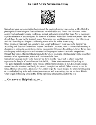 To Build A Fire Naturalism Essay
Naturalism was a movement at the beginning of the nineteenth century. According to Mrs. Dodrill s
power point Naturalism grew from realism and has similarities and factors that characters cannot
control (such as heredity, social conditions, instinct, and nature) control their lives. Not to mention it
explores the realm of psycholog and the behavior of humans. Naturalism shows how people s fate has
already been decided by the forces of nature. Naturalism was used because it shows how objects are
and describes things so that you could really picture what the author is conveying.
Other literary devices such man vs nature, man vs self and imagery were used in To Build a Fire.
According to 4 Types of External and Internal Conflict in Literature , man vs. nature finds the story s
characters in a struggle against their external environment (Morgan). In addition, Literary Terms states
that imagery includes figurative and metaphorical language to improve the reader s experience
through their senses. He utilized naturalism, to show how rough and relentless nature truly is and how
no matter what a person does, nature will continuously be there.
Naturalism was used mostly in To Build a Fire. In To Build a Fire, which is a brief story that
represents the thought of naturalism and how in life, ... Show more content on Helpwriting.net ...
This quote penetrates the readers mind because of the symbolism in it. In fact, London also states,
several times he stumbled, and finally he tottered, crumpled up, and fell. When he tried to rise, he
failed. He must sit and rest... (London313). London helps the reader imagine the character struggling
or even slowly dying as he walks through the snow as well as see things that are not there That is
when he gets to thinking about did he do the right thing about coming out in the cold
... Get more on HelpWriting.net ...
 