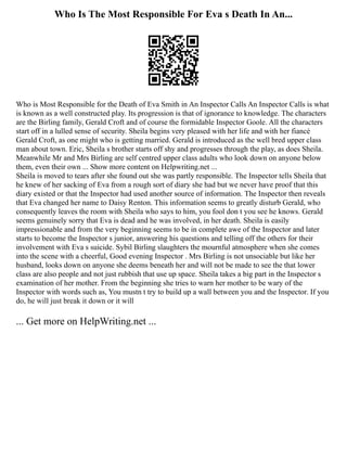 Who Is The Most Responsible For Eva s Death In An...
Who is Most Responsible for the Death of Eva Smith in An Inspector Calls An Inspector Calls is what
is known as a well constructed play. Its progression is that of ignorance to knowledge. The characters
are the Birling family, Gerald Croft and of course the formidable Inspector Goole. All the characters
start off in a lulled sense of security. Sheila begins very pleased with her life and with her fiancé
Gerald Croft, as one might who is getting married. Gerald is introduced as the well bred upper class
man about town. Eric, Sheila s brother starts off shy and progresses through the play, as does Sheila.
Meanwhile Mr and Mrs Birling are self centred upper class adults who look down on anyone below
them, even their own ... Show more content on Helpwriting.net ...
Sheila is moved to tears after she found out she was partly responsible. The Inspector tells Sheila that
he knew of her sacking of Eva from a rough sort of diary she had but we never have proof that this
diary existed or that the Inspector had used another source of information. The Inspector then reveals
that Eva changed her name to Daisy Renton. This information seems to greatly disturb Gerald, who
consequently leaves the room with Sheila who says to him, you fool don t you see he knows. Gerald
seems genuinely sorry that Eva is dead and he was involved, in her death. Sheila is easily
impressionable and from the very beginning seems to be in complete awe of the Inspector and later
starts to become the Inspector s junior, answering his questions and telling off the others for their
involvement with Eva s suicide. Sybil Birling slaughters the mournful atmosphere when she comes
into the scene with a cheerful, Good evening Inspector . Mrs Birling is not unsociable but like her
husband, looks down on anyone she deems beneath her and will not be made to see the that lower
class are also people and not just rubbish that use up space. Sheila takes a big part in the Inspector s
examination of her mother. From the beginning she tries to warn her mother to be wary of the
Inspector with words such as, You mustn t try to build up a wall between you and the Inspector. If you
do, he will just break it down or it will
... Get more on HelpWriting.net ...
 