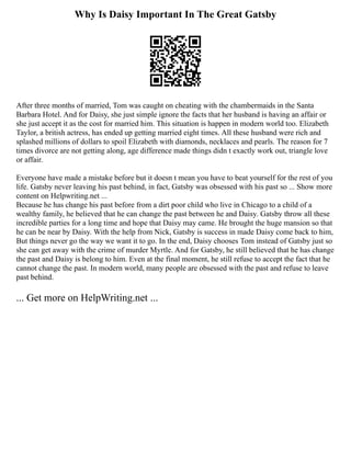 Why Is Daisy Important In The Great Gatsby
After three months of married, Tom was caught on cheating with the chambermaids in the Santa
Barbara Hotel. And for Daisy, she just simple ignore the facts that her husband is having an affair or
she just accept it as the cost for married him. This situation is happen in modern world too. Elizabeth
Taylor, a british actress, has ended up getting married eight times. All these husband were rich and
splashed millions of dollars to spoil Elizabeth with diamonds, necklaces and pearls. The reason for 7
times divorce are not getting along, age difference made things didn t exactly work out, triangle love
or affair.
Everyone have made a mistake before but it doesn t mean you have to beat yourself for the rest of you
life. Gatsby never leaving his past behind, in fact, Gatsby was obsessed with his past so ... Show more
content on Helpwriting.net ...
Because he has change his past before from a dirt poor child who live in Chicago to a child of a
wealthy family, he believed that he can change the past between he and Daisy. Gatsby throw all these
incredible parties for a long time and hope that Daisy may came. He brought the huge mansion so that
he can be near by Daisy. With the help from Nick, Gatsby is success in made Daisy come back to him,
But things never go the way we want it to go. In the end, Daisy chooses Tom instead of Gatsby just so
she can get away with the crime of murder Myrtle. And for Gatsby, he still believed that he has change
the past and Daisy is belong to him. Even at the final moment, he still refuse to accept the fact that he
cannot change the past. In modern world, many people are obsessed with the past and refuse to leave
past behind.
... Get more on HelpWriting.net ...
 
