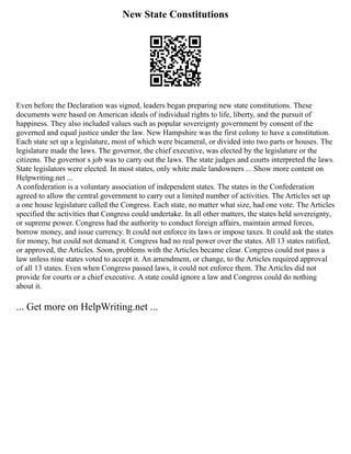 New State Constitutions
Even before the Declaration was signed, leaders began preparing new state constitutions. These
documents were based on American ideals of individual rights to life, liberty, and the pursuit of
happiness. They also included values such as popular sovereignty government by consent of the
governed and equal justice under the law. New Hampshire was the first colony to have a constitution.
Each state set up a legislature, most of which were bicameral, or divided into two parts or houses. The
legislature made the laws. The governor, the chief executive, was elected by the legislature or the
citizens. The governor s job was to carry out the laws. The state judges and courts interpreted the laws.
State legislators were elected. In most states, only white male landowners ... Show more content on
Helpwriting.net ...
A confederation is a voluntary association of independent states. The states in the Confederation
agreed to allow the central government to carry out a limited number of activities. The Articles set up
a one house legislature called the Congress. Each state, no matter what size, had one vote. The Articles
specified the activities that Congress could undertake. In all other matters, the states held sovereignty,
or supreme power. Congress had the authority to conduct foreign affairs, maintain armed forces,
borrow money, and issue currency. It could not enforce its laws or impose taxes. It could ask the states
for money, but could not demand it. Congress had no real power over the states. All 13 states ratified,
or approved, the Articles. Soon, problems with the Articles became clear. Congress could not pass a
law unless nine states voted to accept it. An amendment, or change, to the Articles required approval
of all 13 states. Even when Congress passed laws, it could not enforce them. The Articles did not
provide for courts or a chief executive. A state could ignore a law and Congress could do nothing
about it.
... Get more on HelpWriting.net ...
 