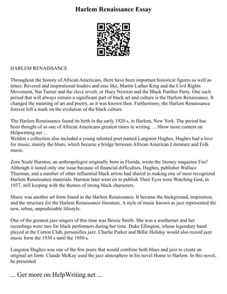 Harlem Renaissance Essay
HARLEM RENAISSANCE
Throughout the history of African Americans, there have been important historical figures as well as
times. Revered and inspirational leaders and eras like, Martin Luther King and the Civil Rights
Movement, Nat Turner and the slave revolt, or Huey Newton and the Black Panther Party. One such
period that will always remain a significant part of black art and culture is the Harlem Renaissance. It
changed the meaning of art and poetry, as it was known then. Furthermore, the Harlem Renaissance
forever left a mark on the evolution of the black culture.
The Harlem Renaissance found its birth in the early 1920 s, in Harlem, New York. The period has
been thought of as one of African Americans greatest times in writing. ... Show more content on
Helpwriting.net ...
Weldon s collection also included a young talented poet named Langston Hughes. Hughes had a love
for music, mainly the blues, which became a bridge between African American Literature and Folk
music.
Zora Neale Hurston, an anthropologist originally born in Florida, wrote the literary magazine Fire!
Although it lasted only one issue because of financial difficulties, Hughes, publisher Wallace
Thurman, and a number of other influential black artists had shared in making one of most recognized
Harlem Renaissance materials. Hurston later went on to publish Their Eyes were Watching God, in
1937, still keeping with the themes of strong black characters.
Music was another art form found in the Harlem Renaissance. It became the background, inspiration,
and the structure for the Harlem Renaissance literature. A style of music known as jazz represented the
new, urban, unpredictable lifestyle.
One of the greatest jazz singers of this time was Bessie Smith. She was a southerner and her
recordings were rare for black performers during her time. Duke Ellington, whose legendary band
played at the Cotton Club, personifies jazz. Charlie Parker and Billie Holiday would also record jazz
music form the 1930 s until the 1950 s.
Langston Hughes was one of the few poets that would combine both blues and jazz to create an
original art form. Claude McKay used the jazz atmosphere in his novel Home to Harlem. In this novel,
he presented
... Get more on HelpWriting.net ...
 