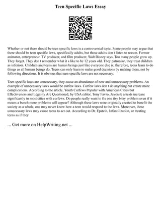 Teen Specific Laws Essay
Whether or not there should be teen specific laws is a controversial topic. Some people may argue that
there should be teen specific laws, specifically adults, but those adults don t listen to reason. Former
animator, entrepreneur, TV producer, and film producer, Walt Disney says, Too many people grow up.
They forget. They don t remember what it s like to be 12 years old. They patronize, they treat children
as inferiors. Children and teens are human beings just like everyone else is; therefore, teens learn to do
things as all human beings do. Teens can only learn to make good decisions by making them, not by
following directions. It is obvious that teen specific laws are not necessary.
Teen specific laws are unnecessary, they cause an abundance of new and unnecessary problems. An
example of unnecessary laws would be curfew laws. Curfew laws don t do anything but create more
complications. According to the article, Youth Curfews Popular with American Cities but
Effectiveness and Legality Are Questioned, by USA editor, Tony Favro, Juvenile arrests increase
significantly in most cities with curfews. Do people really want to fix one itsy bitsy problem even if it
means a bunch more problems will appear? Although these laws were originally created to benefit the
society as a whole, one may never know how a teen would respond to the laws. Moreover, these
unnecessary laws may cause teens to act out. According to Dr. Epstein, Infantilization, or treating
teens as if they
... Get more on HelpWriting.net ...
 