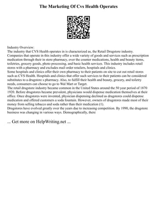 The Marketing Of Cvs Health Operates
Industry Overview:
The industry that CVS Health operates in is characterized as, the Retail Drugstore industry.
Companies that operate in this industry offer a wide variety of goods and services such as prescription
medication through their in store pharmacy, over the counter medications, health and beauty items,
toiletries, grocery goods, photo processing, and basic health services. This industry includes retail
stores with a pharmacy and excludes mail order retailers, hospitals and clinics.
Some hospitals and clinics offer their own pharmacy to their patients on site to cut out retail stores
such as CVS Health. Hospitals and clinics that offer such services to their patients can be considered
substitutes to a drugstore s pharmacy. Also, to fulfill their health and beauty, grocery, and toiletry
needs, consumers can choose to go to Wal Mart or Target.
The retail drugstore industry became common in the United States around the 50 year period of 1870
1920. Before drugstores became prevalent, physicians would dispense medication themselves at their
office. Once drugstores were invented, physician dispensing declined as drugstores could dispense
medication and offered customers a soda fountain. However, owners of drugstores made most of their
money from selling tobacco and soda rather than their medication (1).
Drugstores have evolved greatly over the years due to increasing competition. By 1990, the drugstore
business was changing in various ways. Demographically, there
... Get more on HelpWriting.net ...
 