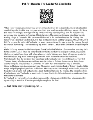 Pol Pot Became The Leader Of Cambodia
When I was younger, my mom would always tell us about her life in Cambodia. She d talk about the
small village she lived in, how everyone was close, how much she enjoyed living a simple life. She d
talk about the arranged marriage with my father, how they were so young, how Pol Pot came into
power, and how she came to America. This is her story. My mom was born and raised in a bucolic
trading village in Cambodia. Her parents sold charcoal at the local marketplace for a living. Her
family wasn t poor nor was they rich, but they lived comfortably and life was good. On April 17, 1975
Pol Pot became the leader of Cambodia. He was a communist and decided to lead the country through
totalitarian dictatorship. This was the day my mom s simple ... Show more content on Helpwriting.net
...
(1) In 1979, my parents decided to emigrate from Cambodia (2) in fear of communism returning back
to the country. (3) So, when my father found out that his mother was living in Vietnam, my parents
fled on a crowded boat along with other refugees. Life in Vietnam was short. My parents needed to
make money so they made and sold popcorn from a cart outside of schools for sometime.
Unfortunately, they did not know this was illegal and eventually were reported to police. They left
Vietnam shortly after because they did not want the police to find out that they were living in the
country illegally. They returned to Cambodia for a few days and made their way to Thailand.
Going to Thailand was dangerous and risky. My parents snuck onto the back of delivery trucks, hid in
cargo, and paid people to get closer to Thailand. Once they were close enough to the border, they rode
bikes through a secret path and got onto a truck that took them into the country. The emigration from
Cambodia and into Thailand was so secretive because Cambodia did not allow their residents to leave
the country at the time.
In Thailand, my parents lived in a refugee camp until a relative responded to their letters asking for
sponsorship to America. When the green light was given, the Thai
... Get more on HelpWriting.net ...
 