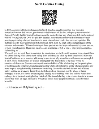 North Carolina Fishing
In 2015, commercial fisheries harvested in North Carolina caught more than four times the
recreational coastal fish harvest, yet commercial fishermen ask for less stringency on commercial
fishing ( Portal ). Within North Carolina waters the most effective way of catching fish can be noticed
without looking very far. Over the past few decades, many more commercial fishermen have been
popping up creating a lack of abundance in some channels and creeks that once were pristine. The
methods used by many commercial fishermen can harm them by catch and nontarget species of the
estuaries and nurseries. With the harming of these species we also begin to harm the keystone species
of most coastal regions. There may have been an abundance of fish at one ... Show more content on
Helpwriting.net ...
When gill nets are used there is no escape for manatees or sea turtles until someone comes to cut them
out of the floating walls of the mesh entrap them until they are taken by death or released. But when
North Carolinians see a manatee which may be rare to see why would they wish to see one entangled
in a net. These poor animals are already endangered why does it have to be made worse by
commercial fishermen. Manatees are aquatic mammals kind of like whales they are the gentle giants
of the Intracoastal waterway. Manatees are like the whales of inshore but unlike whales manatees are
more inept to being harmed by humans and the fishing. Sea turtles use both inshore and offshore
waters so they are always in danger from the fisheries from being run over by a boat or being
entrapped in a net. Sea turtles are endangered already but when they come into inshore waters they
endanger their lives unknowingly they risk death. But thankfully they resist coming into these waters
unless they must lay eggs. In order to protect sea turtles many people must take a stand for these
beautiful
... Get more on HelpWriting.net ...
 
