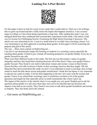 Looking For A Peer Review
For this paper I chose to look for a peer review study that I could relate to. There are a lot of things
that we grow up around and don t really notice the impact that happens around us. I am a science
major in college so I have been doing experiments a long time. After reading this study I was very
intrigued about how they conducted and executed their experiment in this study. I the article I read
was An Avenue for Challenging Sexism: Examining the High School Sociology Classroom. This
article was very interesting to me. I went to a small school so we didn t have sociology classes. It is
very interesting to see their approach to teaching about gender. In this paper I will be examining the
purpose and goal of this article.
The way ... Show more content on Helpwriting.net ...
I see how it can dramatically impact the learning on students in a sociology course especially the
teaching about gender. It hard to give a hands off teaching perspective on gender fluidity if you are so
gender focused on one side.
There were three different results to this study. The first one was the teacher s stance on gender
inequality and how they based their teaching decisions off of this factor if they were gender blind or
gender focused. They found it very hard to talk about women and women s issues in their history
classes but they were able to discuss it better in their sociology electives that they taught. The last
thing that they discovered about this study was how it was important to teach a sociology class in high
school to teach the kids about sexism and gender stratification. I think this last theme is very important
to educate our youth on today. A lot has been happening in the last view years with the women and
gender. I know if my school had a sociology class it would have cut down a lot of the gender
ignorance and negativity that especially arises in small communities like where I grew up.
The impact of the elective in the schools where it was taught was very good. Students got to ask the
questions about gender in a safe area where they were not to be ridiculed and can discusses the
impacts it has had on our society. They found it was easier to talk about gender boundaries and sexism
to students. They also broke down the cultural
... Get more on HelpWriting.net ...
 