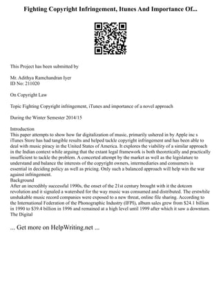 Fighting Copyright Infringement, Itunes And Importance Of...
This Project has been submitted by
Mr. Adithya Ramchandran Iyer
ID No: 211020
On Copyright Law
Topic Fighting Copyright infringement, iTunes and importance of a novel approach
During the Winter Semester 2014/15
Introduction
This paper attempts to show how far digitalization of music, primarily ushered in by Apple inc s
iTunes Store has had tangible results and helped tackle copyright infringement and has been able to
deal with music piracy in the United States of America. It explores the viability of a similar approach
in the Indian context while arguing that the extant legal framework is both theoretically and practically
insufficient to tackle the problem. A concerted attempt by the market as well as the legislature to
understand and balance the interests of the copyright owners, intermediaries and consumers is
essential in deciding policy as well as pricing. Only such a balanced approach will help win the war
against infringement.
Background
After an incredibly successful 1990s, the onset of the 21st century brought with it the dotcom
revolution and it signaled a watershed for the way music was consumed and distributed. The erstwhile
unshakable music record companies were exposed to a new threat, online file sharing. According to
the International Federation of the Phonographic Industry (IFPI), album sales grew from $24.1 billion
in 1990 to $39.4 billion in 1996 and remained at a high level until 1999 after which it saw a downturn.
The Digital
... Get more on HelpWriting.net ...
 