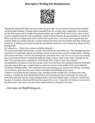 Descriptive Writing On Homelessness
Through the dismal half light, my eyes could only just make out an immense staircase that stretched
up the decrepit landing. A strange odour emanated from the wooden steps, suggesting I was perhaps
not the first mortal soul to wander these deserted halls, nor would I be the last to leave, alive, at least.
A series of gashes lined the wall, unsettlingly similar to those found in the gas chambers at Auschwitz.
Below my feet, two depressions in the wood trailed up the stairs, worn away where people had once
roamed. Burnt out candles lined the scorched snaking bannisters that ran parallel until they finally met
further on. A chilling wind sliced through the floorboards creating an eerie whistle that echoed off the
peeling walls.
As I placed my ... Show more content on Helpwriting.net ...
The inconsistent light flickered like a candle, illuminating the steps below me. The disintegrating door
squeaked as it reluctantly opened, prompting a mouse to squirm from out the wooden frame, scuttling
across down the steps. I stood in the entranceway, amazed at what I saw. It was as if you were looking
into a monochrome picture, nothing but different shades of grey: dark for the walls, and light for the
floor. The consistent grey reminded me of the Berlin Wall, similar in how they induced
claustrophobia, dividing me from the outside world. Even the books that stretched along the bookshelf
were grey due to their age. A single book lay open on a lectern in the middle of the room, labelled:
Freedom by William Safire . The emptiness of my surroundings gave a prison like feeling; everything
was monotone, apart from the rustic leather chair that stood defiantly in the corner.
A pattern was etched into the mahogany legs, spiralling up the wooden feet, finishing at the arms.
Acting as a shield, the chair had blocked all dust from reaching the floor underneath, the chair had
worn brass pins that kept the leather strapped tight to the hard reddish timber. Acting as a shield from
the dust, it revealed a checkered flooring that spanned the room. I remember not being so interested in
the chair itself... but more so by the human skeleton that lay slouched in the chair,
... Get more on HelpWriting.net ...
 