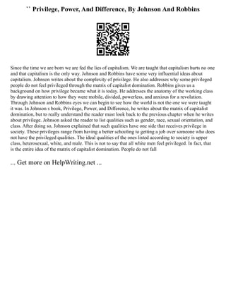 `` Privilege, Power, And Difference, By Johnson And Robbins
Since the time we are born we are fed the lies of capitalism. We are taught that capitalism hurts no one
and that capitalism is the only way. Johnson and Robbins have some very influential ideas about
capitalism. Johnson writes about the complexity of privilege. He also addresses why some privileged
people do not feel privileged through the matrix of capitalist domination. Robbins gives us a
background on how privilege became what it is today. He addresses the anatomy of the working class
by drawing attention to how they were mobile, divided, powerless, and anxious for a revolution.
Through Johnson and Robbins eyes we can begin to see how the world is not the one we were taught
it was. In Johnson s book, Privilege, Power, and Difference, he writes about the matrix of capitalist
domination, but to really understand the reader must look back to the previous chapter when he writes
about privilege. Johnson asked the reader to list qualities such as gender, race, sexual orientation, and
class. After doing so, Johnson explained that such qualities have one side that receives privilege in
society. These privileges range from having a better schooling to getting a job over someone who does
not have the privileged qualities. The ideal qualities of the ones listed according to society is upper
class, heterosexual, white, and male. This is not to say that all white men feel privileged. In fact, that
is the entire idea of the matrix of capitalist domination. People do not fall
... Get more on HelpWriting.net ...
 