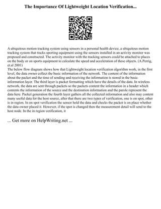 The Importance Of Lightweight Location Verification...
A ubiquitous motion tracking system using sensors in a personal health device, a ubiquitous motion
tracking system that tracks sporting equipment using the sensors installed in an activity monitor was
proposed and constructed. The activity monitor with the tracking sensors could be attached to places
on the body or on sports equipment to calculate the speed and acceleration of these objects. (A.Perrig,
et.al 2001)
The below flow diagram shows how that Lightweight location verification algorithm work, in the first
level, the data owner collect the basic information of the network. The content of the information
about the packet and the time of sending and receiving the information is stored in the basic
information layer. The third layer is packet formatting which have the details of the data. In wireless
network, the data are sent through packets so the packets content the information in a header which
contents the information of the source and the destination information and the parole represent the
data here. Packet generation the fourth layer gathers all the collected information and also may content
many useful data for the host source, after that there are two types of verification, one is on spot, other
is in region. In on spot verification the sensor hold the data and checks the packet is on place whether
the data owner placed it. However, if the spot is changed then the measurement detail will send to the
host node. In the in region verification, it
... Get more on HelpWriting.net ...
 
