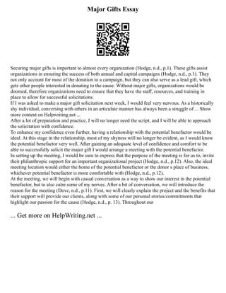 Major Gifts Essay
Securing major gifts is important to almost every organization (Hodge, n.d., p.1). These gifts assist
organizations in ensuring the success of both annual and capital campaigns (Hodge, n.d., p.1). They
not only account for most of the donation to a campaign, but they can also serve as a lead gift, which
gets other people interested in donating to the cause. Without major gifts, organizations would be
doomed, therefore organizations need to ensure that they have the staff, resources, and training in
place to allow for successful solicitations.
If I was asked to make a major gift solicitation next week, I would feel very nervous. As a historically
shy individual, conversing with others in an articulate manner has always been a struggle of ... Show
more content on Helpwriting.net ...
After a lot of preparation and practice, I will no longer need the script, and I will be able to approach
the solicitation with confidence.
To enhance my confidence even further, having a relationship with the potential benefactor would be
ideal. At this stage in the relationship, most of my shyness will no longer be evident, as I would know
the potential benefactor very well. After gaining an adequate level of confidence and comfort to be
able to successfully solicit the major gift I would arrange a meeting with the potential benefactor.
In setting up the meeting, I would be sure to express that the purpose of the meeting is for us to, invite
their philanthropic support for an important organizational project (Hodge, n.d., p.12). Also, the ideal
meeting location would either the home of the potential benefactor or the donor s place of business,
whichever potential benefactor is more comfortable with (Hodge, n.d., p.12).
At the meeting, we will begin with casual conversation as a way to show our interest in the potential
benefactor, but to also calm some of my nerves. After a bit of conversation, we will introduce the
reason for the meeting (Dove, n.d., p.11). First, we will clearly explain the project and the benefits that
their support will provide our clients, along with some of our personal stories/commitments that
highlight our passion for the cause (Hodge, n.d., p. 13). Throughout our
... Get more on HelpWriting.net ...
 