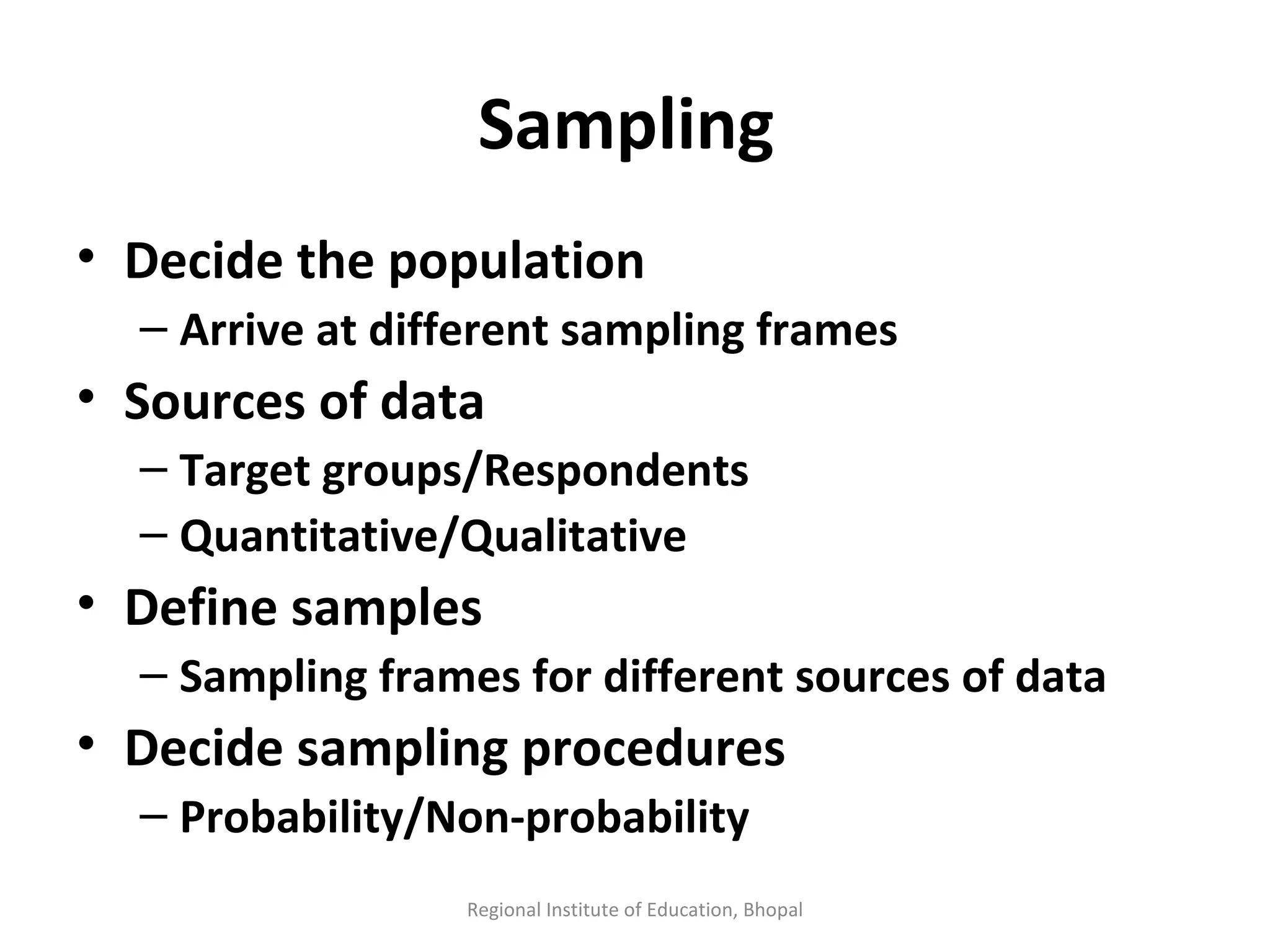 Sampling  Decide the population Arrive at different sampling frames Sources of data Target groups/Respondents Quantitative/Qualitative Define samples Sampling frames for different sources of data Decide sampling procedures Probability/Non-probability Regional Institute of Education, Bhopal 