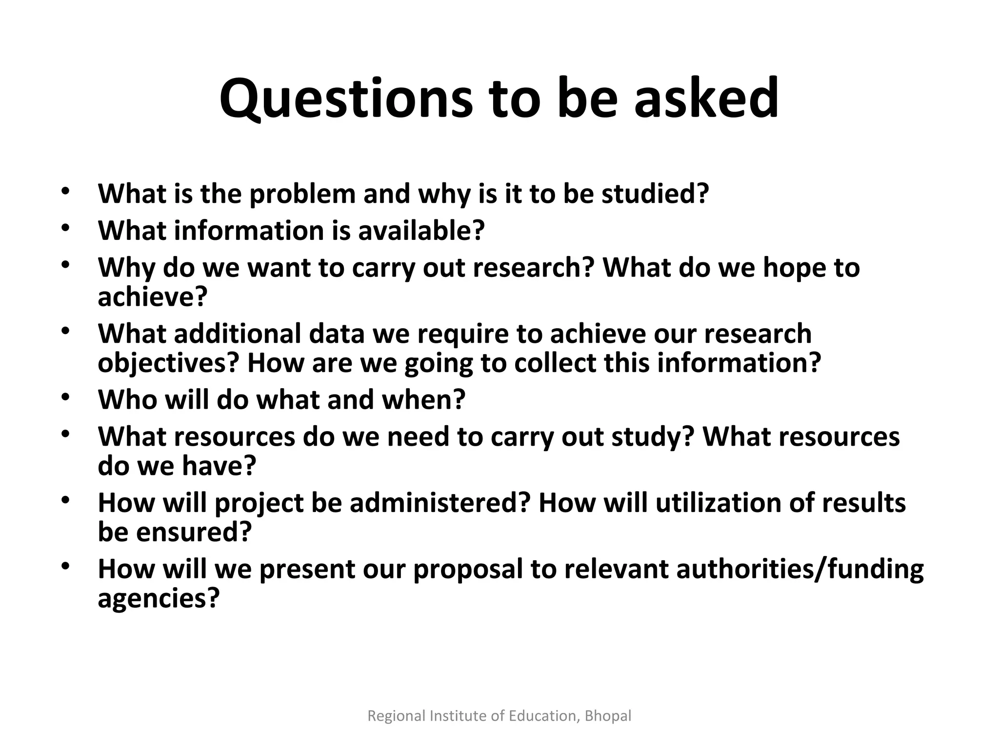 Questions to be asked What is the problem and why is it to be studied? What information is available? Why do we want to carry out research? What do we hope to achieve? What additional data we require to achieve our research objectives? How are we going to collect this information? Who will do what and when? What resources do we need to carry out study? What resources do we have? How will project be administered? How will utilization of results be ensured? How will we present our proposal to relevant authorities/funding agencies? Regional Institute of Education, Bhopal 