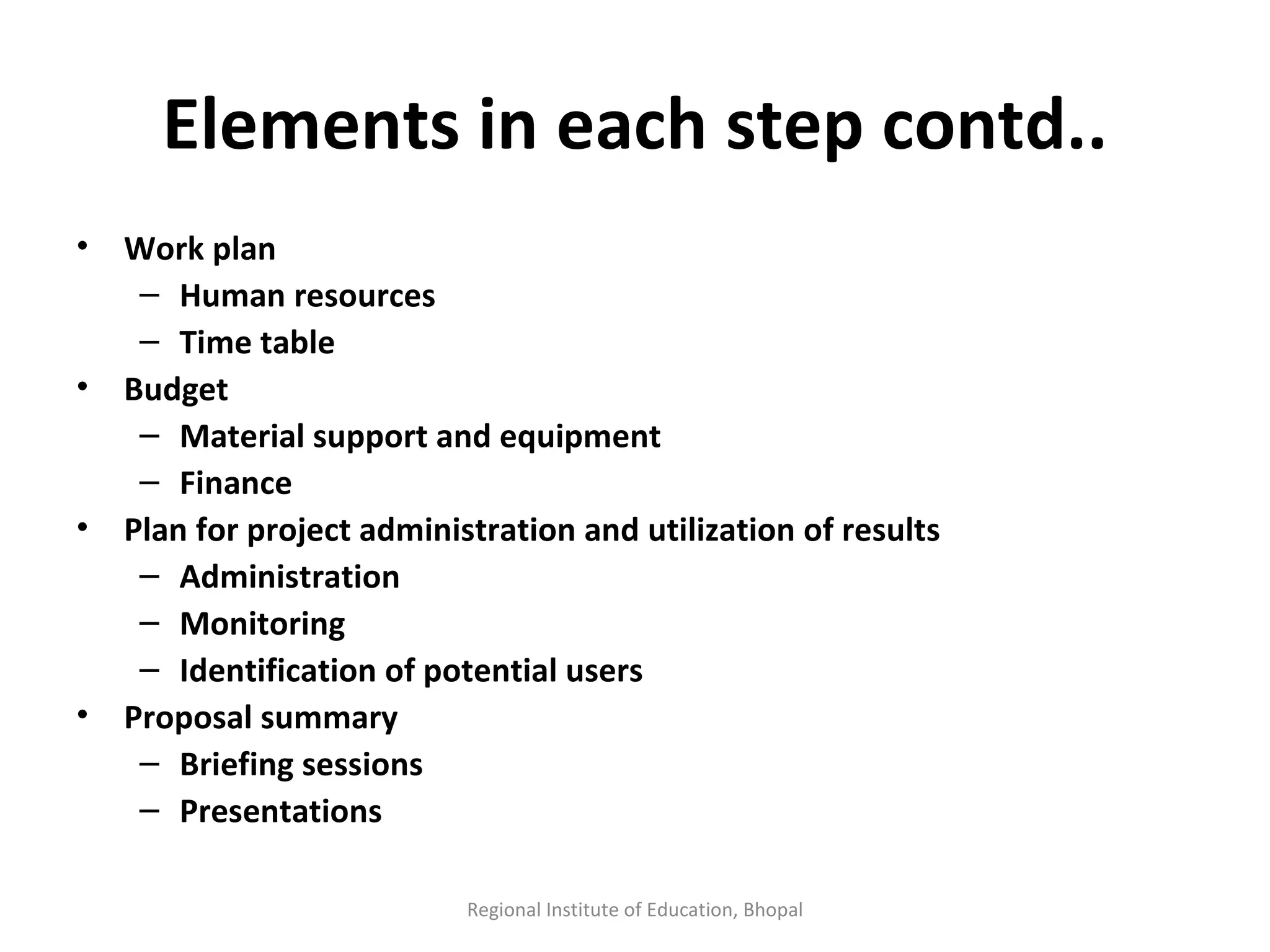Elements in each step contd.. Work plan Human resources Time table Budget Material support and equipment Finance  Plan for project administration and utilization of results Administration Monitoring Identification of potential users Proposal summary Briefing sessions Presentations  Regional Institute of Education, Bhopal 