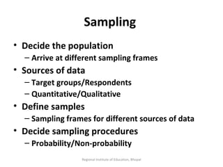 Sampling  Decide the population Arrive at different sampling frames Sources of data Target groups/Respondents Quantitative/Qualitative Define samples Sampling frames for different sources of data Decide sampling procedures Probability/Non-probability Regional Institute of Education, Bhopal 