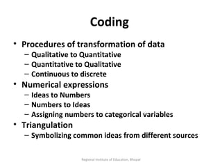 Coding  Procedures of transformation of data Qualitative to Quantitative Quantitative to Qualitative Continuous to discrete Numerical expressions  Ideas to Numbers Numbers to Ideas Assigning numbers to categorical variables Triangulation  Symbolizing common ideas from different sources Regional Institute of Education, Bhopal 