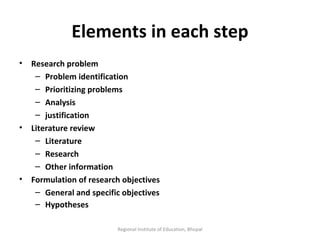 Elements in each step Research problem Problem identification Prioritizing problems Analysis  justification Literature review Literature Research Other information Formulation of research objectives General and specific objectives Hypotheses   Regional Institute of Education, Bhopal 