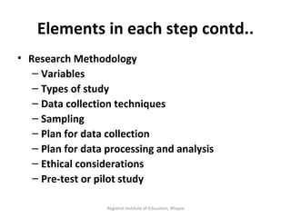Elements in each step contd.. Research Methodology Variables Types of study Data collection techniques Sampling Plan for data collection Plan for data processing and analysis Ethical considerations Pre-test or pilot study Regional Institute of Education, Bhopal 