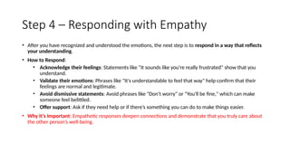 Step 4 – Responding with Empathy
• After you have recognized and understood the emotions, the next step is to respond in a way that reflects
your understanding.
• How to Respond:
• Acknowledge their feelings: Statements like "It sounds like you're really frustrated" show that you
understand.
• Validate their emotions: Phrases like "It's understandable to feel that way" help confirm that their
feelings are normal and legitimate.
• Avoid dismissive statements: Avoid phrases like "Don't worry" or "You'll be fine," which can make
someone feel belittled.
• Offer support: Ask if they need help or if there’s something you can do to make things easier.
• Why It’s Important: Empathetic responses deepen connections and demonstrate that you truly care about
the other person’s well-being.
 