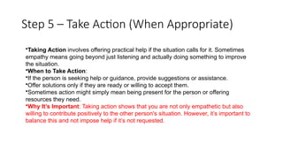 Step 5 – Take Action (When Appropriate)
•Taking Action involves offering practical help if the situation calls for it. Sometimes
empathy means going beyond just listening and actually doing something to improve
the situation.
•When to Take Action:
•If the person is seeking help or guidance, provide suggestions or assistance.
•Offer solutions only if they are ready or willing to accept them.
•Sometimes action might simply mean being present for the person or offering
resources they need.
•Why It’s Important: Taking action shows that you are not only empathetic but also
willing to contribute positively to the other person's situation. However, it’s important to
balance this and not impose help if it’s not requested.
 