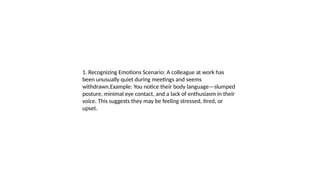 1. Recognizing Emotions Scenario: A colleague at work has
been unusually quiet during meetings and seems
withdrawn.Example: You notice their body language—slumped
posture, minimal eye contact, and a lack of enthusiasm in their
voice. This suggests they may be feeling stressed, tired, or
upset.
 