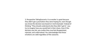 3. Perspective TakingScenario: A co-worker is upset because
they didn't get a promotion they were hoping for, even though
you know the decision was based on merit.Example: Instead of
thinking "They should understand why they didn’t get it," you
try to imagine how you would feel in their shoes. Even if the
decision was fair, you realize they may feel disappointed,
rejected, and undervalued. You acknowledge that those
emotions are valid regardless of the outcome.
 