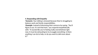 4. Responding with Empathy
•Scenario: Your sibling is stressed because they’re struggling to
balance work and family responsibilities.
•Example: Instead of dismissing their concerns by saying, "You'll
figure it out, it's not that hard," you respond empathetically
with: "It sounds like you're feeling really overwhelmed right
now. It must be exhausting to try to juggle everything. Is there
anything I can do to help, or do you want to talk more about
it?"
 