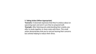 5. Taking Action (When Appropriate)
•Scenario: A classmate expresses that they’re anxious about an
upcoming exam and aren’t sure they’ve prepared well.
•Example: After listening and understanding their anxiety, you
offer to study together or share notes with them. This small
action demonstrates that you’re not just hearing their concerns
but actively helping to reduce their stress.
 